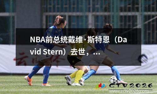NBA前总统戴维·斯特恩（David Stern）去世，享年77岁，最杰出的体育总统离开了
