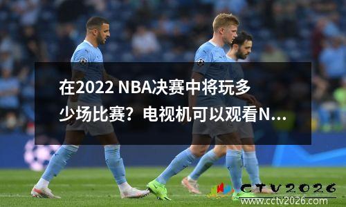 在2022 NBA决赛中将玩多少场比赛？电视机可以观看NBA决赛吗？