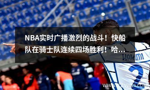 NBA实时广播激烈的战斗！快船队在骑士队连续四场胜利！哈登带领神奇的逆转！