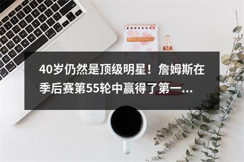 40岁仍然是顶级明星！詹姆斯在季后赛第55轮中赢得了第一名，传奇将永远不会结束