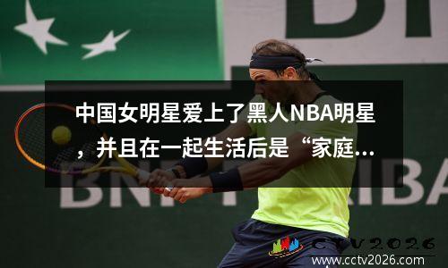 中国女明星爱上了黑人NBA明星，并且在一起生活后是“家庭暴力”。没有人敢嫁给她