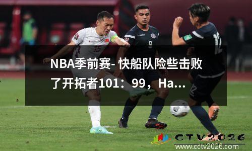 NBA季前赛- 快船队险些击败了开拓者101：99，Harden得14分，Kei Jones得分了