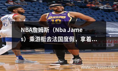 NBA詹姆斯（Nba James）乘游艇去法国度假，拿着他心爱的妻子香奈儿