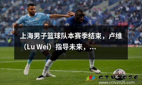 上海男子篮球队本赛季结束，卢维（Lu Wei）指导未来，并期待年轻球员的成长