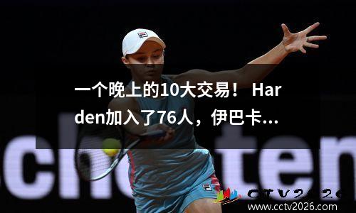一个晚上的10大交易！ Harden加入了76人，伊巴卡加入了Antetokounmpo，可以去奇才