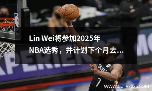 Lin Wei将参加2025年NBA选秀，并计划下个月去美国接受特殊培训