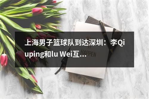 上海男子篮球队到达深圳：李Qiuping和lu Wei互相聊天，李·天恩（Li Tianrong）是免费的，轻松的，李·洪夸（Li Hongquan）看着NBA！