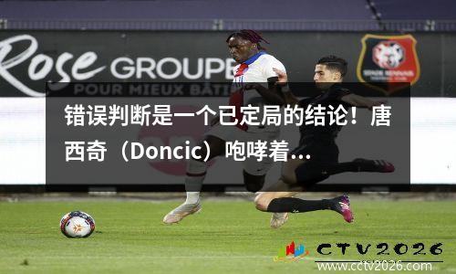 错误判断是一个已定局的结论！唐西奇（Doncic）咆哮着裁判被开除。联盟承认自己的错误，无法改变结果？