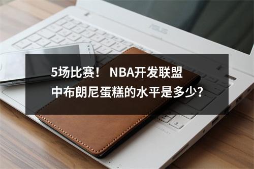 5场比赛！ NBA开发联盟中布朗尼蛋糕的水平是多少？