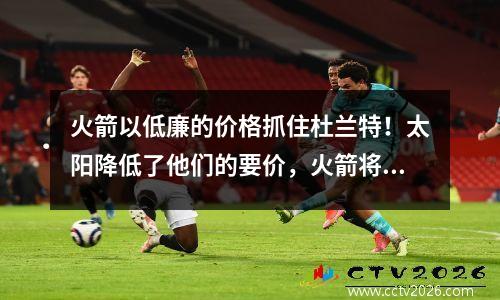 火箭以低廉的价格抓住杜兰特！太阳降低了他们的要价，火箭将不会移动他们的核心团队达成协议