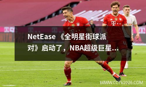 NetEase 《全明星街球派对》启动了，NBA超级巨星邀请您一起打篮球