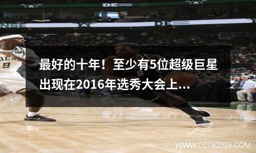 最好的十年！至少有5位超级巨星出现在2016年选秀大会上，其中一位输掉了选秀，成为顶级球队。