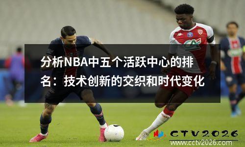 分析NBA中五个活跃中心的排名：技术创新的交织和时代变化