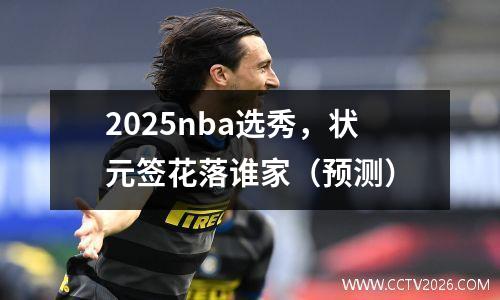 2025nba选秀，状元签花落谁家（预测）