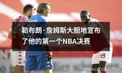 勒布朗·詹姆斯大胆地宣布了他的第一个NBA决赛