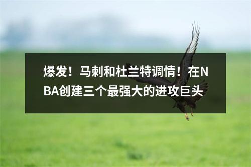 爆发！马刺和杜兰特调情！在NBA创建三个最强大的进攻巨头