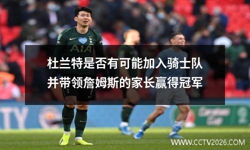 杜兰特是否有可能加入骑士队并带领詹姆斯的家长赢得冠军