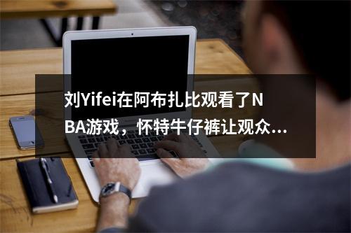 刘Yifei在阿布扎比观看了NBA游戏，怀特牛仔裤让观众惊叹不已，他也在现场