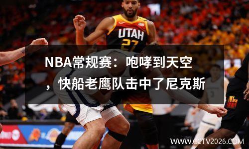 NBA常规赛：咆哮到天空，快船老鹰队击中了尼克斯