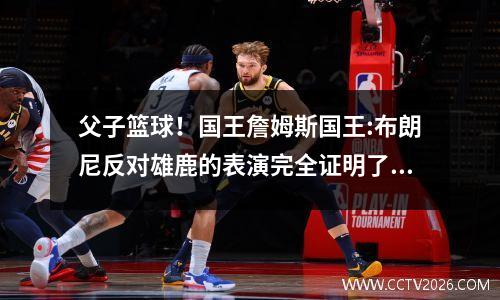 父子篮球！国王詹姆斯国王:布朗尼反对雄鹿的表演完全证明了他为什么可以进入NBA