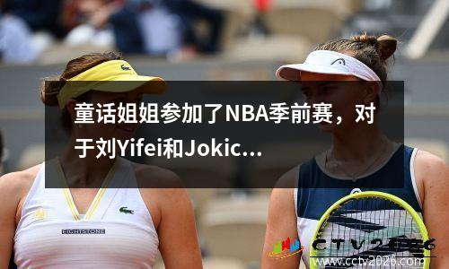 童话姐姐参加了NBA季前赛，对于刘Yifei和Jokic来说太棒了，无法处于同一框架中！