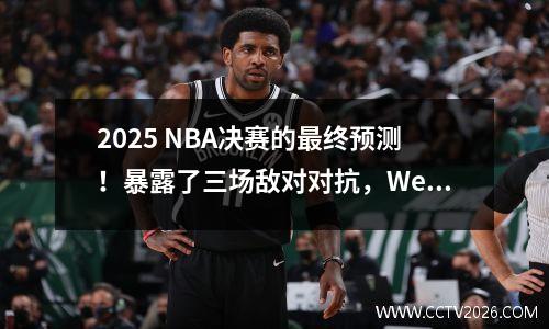 2025 NBA决赛的最终预测！暴露了三场敌对对抗，Wenban Yama可能会重写历史