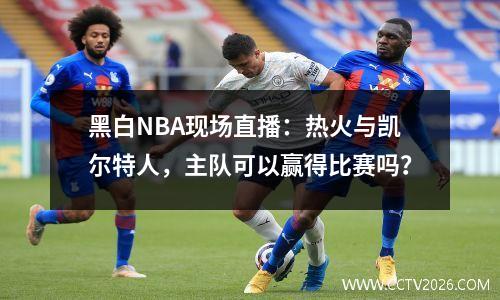 黑白NBA现场直播：热火与凯尔特人，主队可以赢得比赛吗？