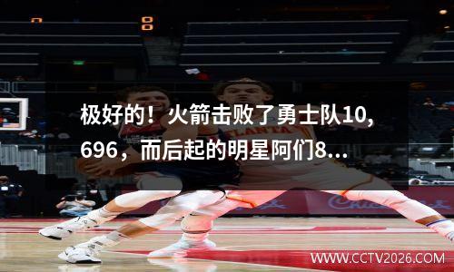 极好的！火箭击败了勇士队10,696，而后起的明星阿们8次“高级进攻和防守”是关键