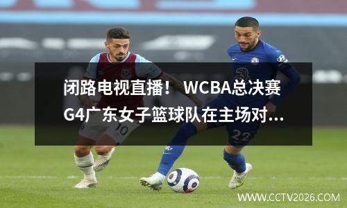 闭路电视直播！ WCBA总决赛G4广东女子篮球队在主场对阵四川队，登录CCTV5+