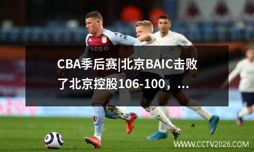 CBA季后赛|北京BAIC击败了北京控股106-100，总得分为1-1