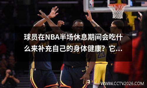 球员在NBA半场休息期间会吃什么来补充自己的身体健康？它与CBA饮食有何不同？