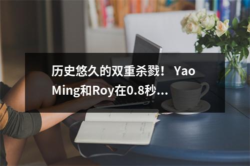 历史悠久的双重杀戮！ Yao Ming和Roy在0.8秒内创建了NBA中最悲惨的反杀伤游戏，这是一个经典的著名场景