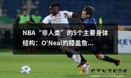 NBA“非人类”的5个主要身体结构：O'Neal的膝盖詹姆斯的脚踝