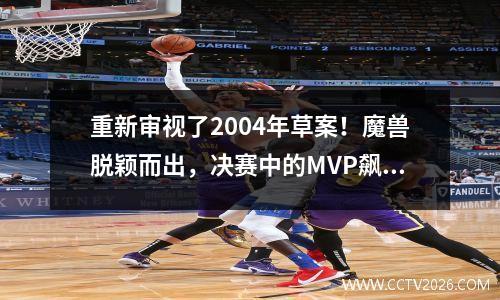 重新审视了2004年草案！魔兽脱颖而出，决赛中的MVP飙升第二