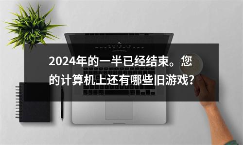2024年的一半已经结束。您的计算机上还有哪些旧游戏？
