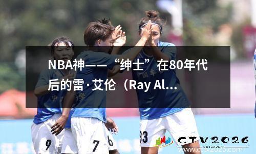 NBA神——“绅士”在80年代后的雷·艾伦（Ray Allen）