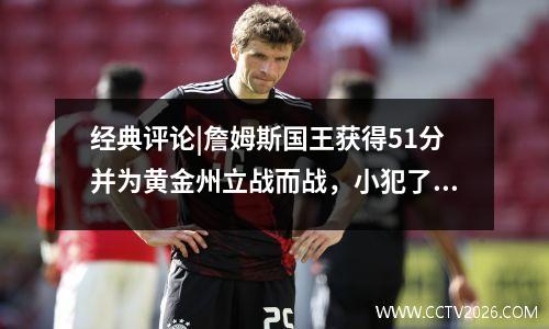 经典评论|詹姆斯国王获得51分并为黄金州立战而战，小犯了一个无脑的错误，破坏了好游戏