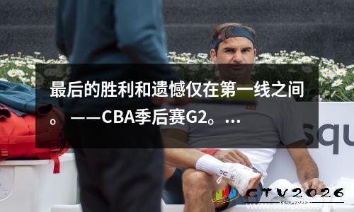 最后的胜利和遗憾仅在第一线之间。 ——CBA季后赛G2。谁应该对这一损失负责？