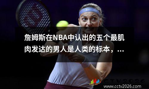詹姆斯在NBA中认出的五个最肌肉发达的男人是人类的标本，马龙的手臂看起来像是一个充气