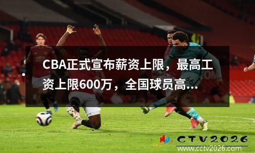 CBA正式宣布薪资上限，最高工资上限600万，全国球员高达720万