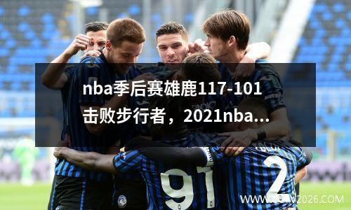 nba季后赛雄鹿117-101击败步行者，2021nba季后赛雄鹿对热火回放