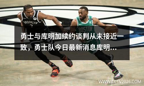 勇士与库明加续约谈判从未接近一致，勇士队今日最新消息库明加