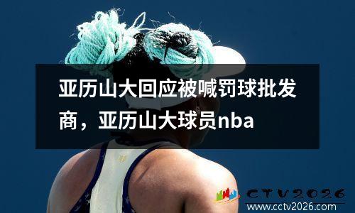 亚历山大回应被喊罚球批发商，亚历山大球员nba