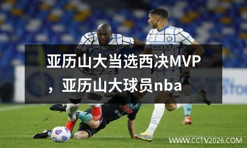 亚历山大当选西决MVP，亚历山大球员nba