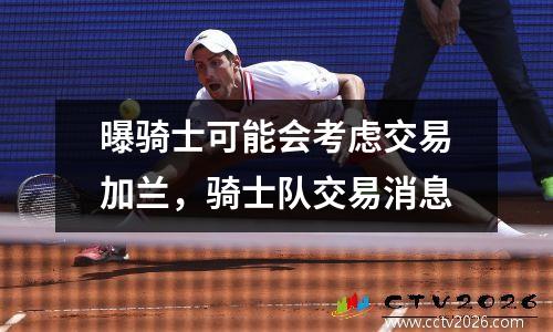 曝骑士可能会考虑交易加兰，骑士队交易消息