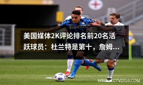 美国媒体2K评论排名前20名活跃球员：杜兰特是第十，詹姆斯进入前五名，唐西奇是第三名