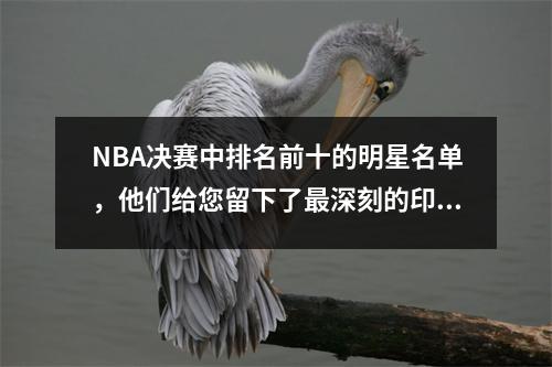 NBA决赛中排名前十的明星名单，他们给您留下了最深刻的印象