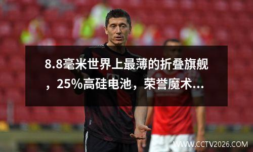 8.8毫米世界上最薄的折叠旗舰，25％高硅电池，荣誉魔术V5体验评论