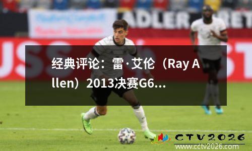 经典评论：雷·艾伦（Ray Allen）2013决赛G6并列三分球：节省热火的钥匙射击！