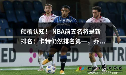 颠覆认知！ NBA前五名将是新排名：卡特仍然排名第一，乔丹·詹姆斯将被交换